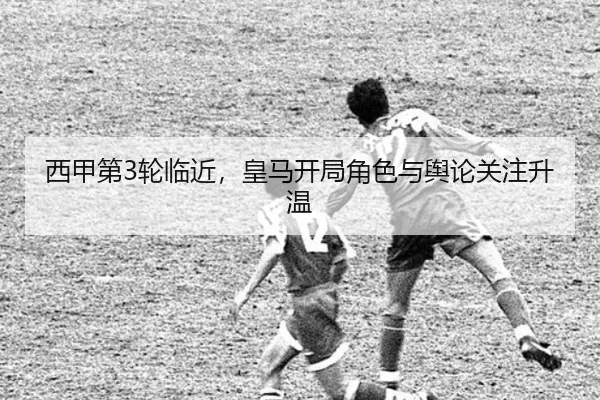 西甲第3轮临近，皇马开局角色与舆论关注升温